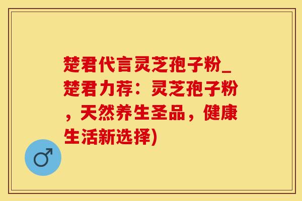 楚君代言灵芝孢子粉_楚君力荐：灵芝孢子粉，天然养生圣品，健康生活新选择)