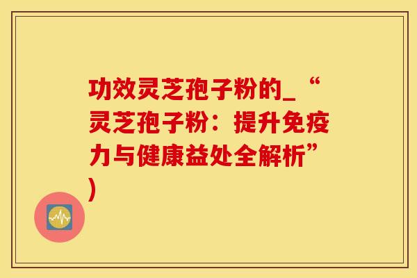 功效灵芝孢子粉的_“灵芝孢子粉：提升免疫力与健康益处全解析”)