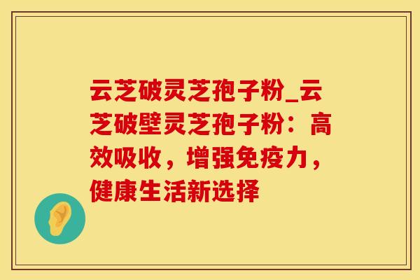 云芝破灵芝孢子粉_云芝破壁灵芝孢子粉：高效吸收，增强免疫力，健康生活新选择