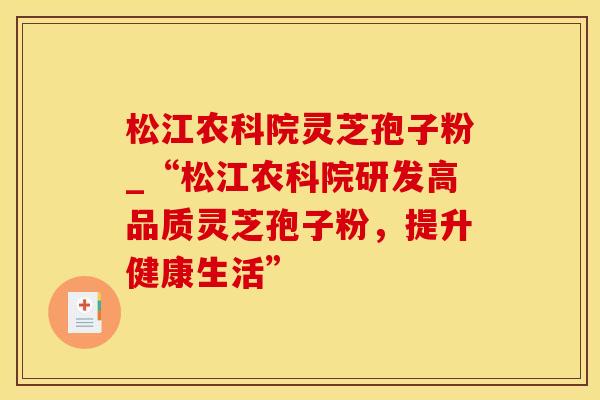 松江农科院灵芝孢子粉_“松江农科院研发高品质灵芝孢子粉，提升健康生活”