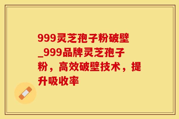 999灵芝孢子粉破壁_999品牌灵芝孢子粉，高效破壁技术，提升吸收率