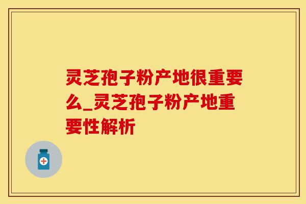 灵芝孢子粉产地很重要么_灵芝孢子粉产地重要性解析