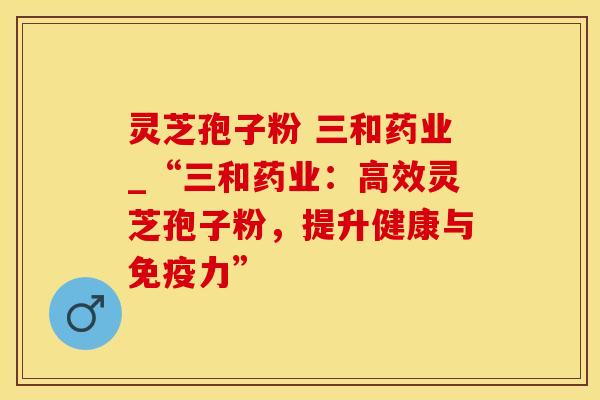 灵芝孢子粉 三和药业_“三和药业：高效灵芝孢子粉，提升健康与免疫力”