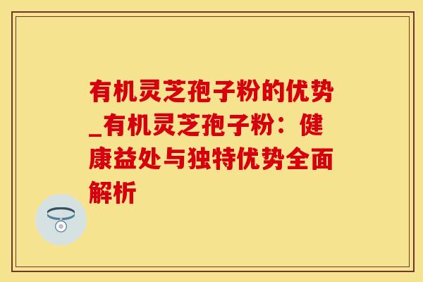 有机灵芝孢子粉的优势_有机灵芝孢子粉：健康益处与独特优势全面解析