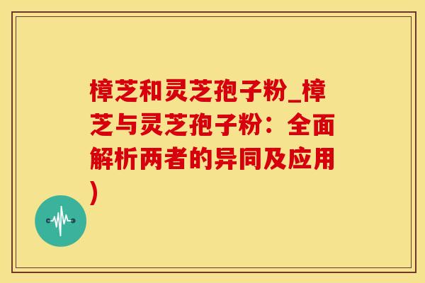 樟芝和灵芝孢子粉_樟芝与灵芝孢子粉：全面解析两者的异同及应用)