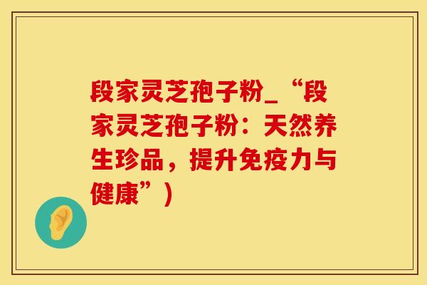 段家灵芝孢子粉_“段家灵芝孢子粉：天然养生珍品，提升免疫力与健康”)