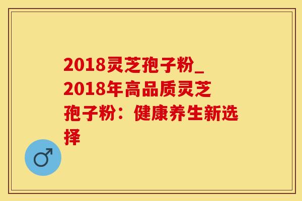 2018灵芝孢子粉_2018年高品质灵芝孢子粉：健康养生新选择