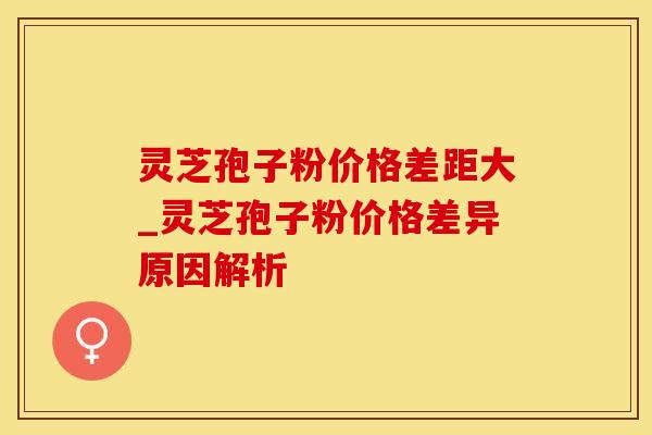 灵芝孢子粉价格差距大_灵芝孢子粉价格差异原因解析