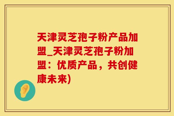 天津灵芝孢子粉产品加盟_天津灵芝孢子粉加盟：优质产品，共创健康未来)