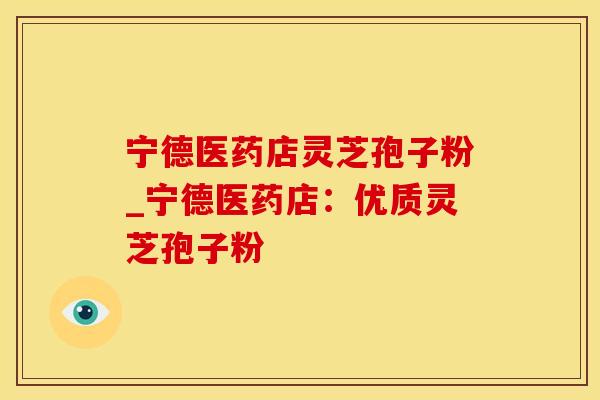 宁德医药店灵芝孢子粉_宁德医药店：优质灵芝孢子粉