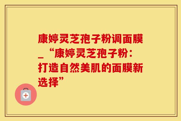 康婷灵芝孢子粉调面膜_“康婷灵芝孢子粉：打造自然美肌的面膜新选择”
