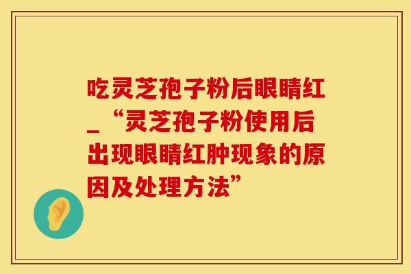 吃灵芝孢子粉后眼睛红_“灵芝孢子粉使用后出现眼睛红肿现象的原因及处理方法”