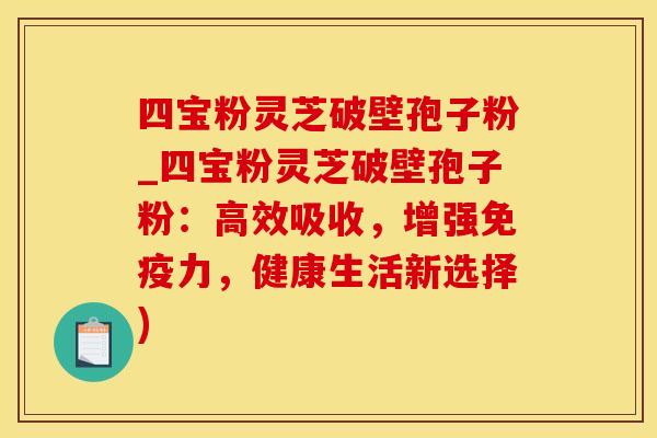 四宝粉灵芝破壁孢子粉_四宝粉灵芝破壁孢子粉：高效吸收，增强免疫力，健康生活新选择)