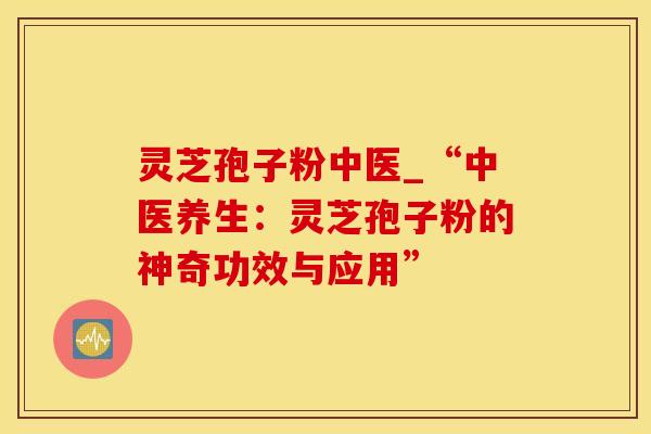 灵芝孢子粉中医_“中医养生：灵芝孢子粉的神奇功效与应用”