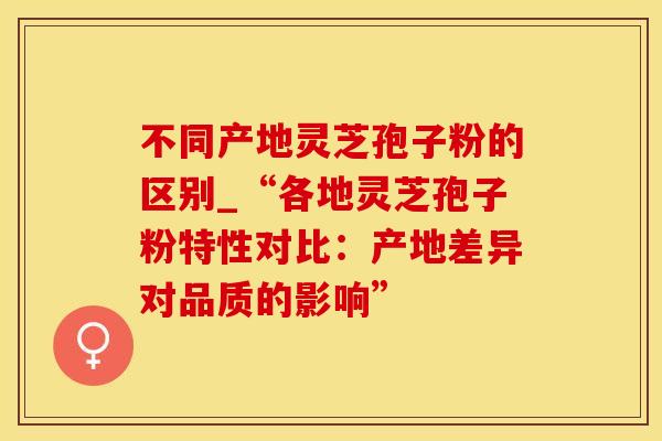 不同产地灵芝孢子粉的区别_“各地灵芝孢子粉特性对比：产地差异对品质的影响”