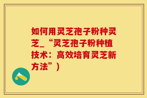 如何用灵芝孢子粉种灵芝_“灵芝孢子粉种植技术：高效培育灵芝新方法”)