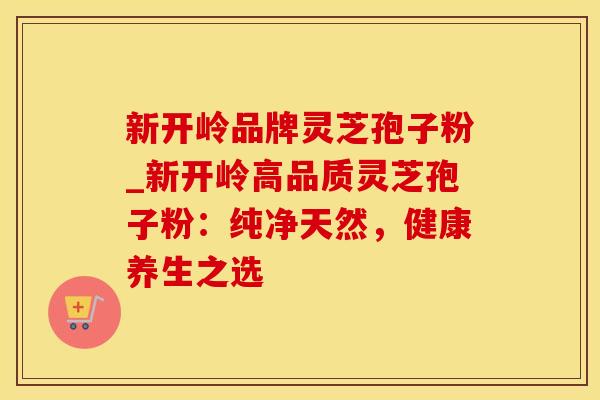 新开岭品牌灵芝孢子粉_新开岭高品质灵芝孢子粉：纯净天然，健康养生之选