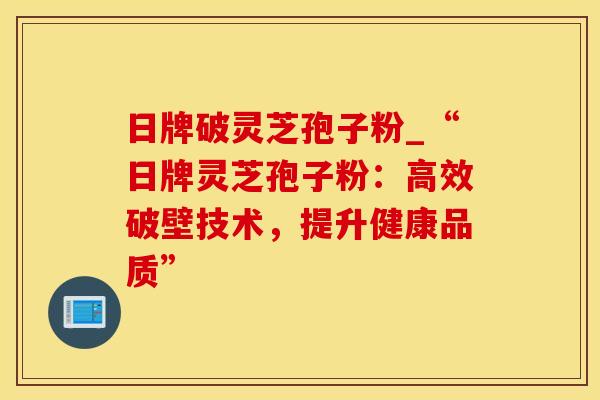 日牌破灵芝孢子粉_“日牌灵芝孢子粉：高效破壁技术，提升健康品质”