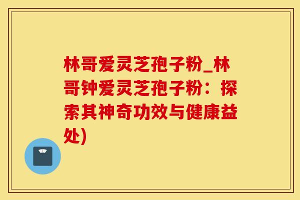 林哥爱灵芝孢子粉_林哥钟爱灵芝孢子粉：探索其神奇功效与健康益处)