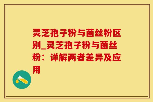 灵芝孢子粉与菌丝粉区别_灵芝孢子粉与菌丝粉：详解两者差异及应用