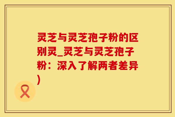 灵芝与灵芝孢子粉的区别灵_灵芝与灵芝孢子粉：深入了解两者差异)
