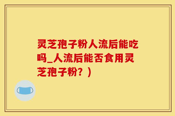灵芝孢子粉人流后能吃吗_人流后能否食用灵芝孢子粉？)