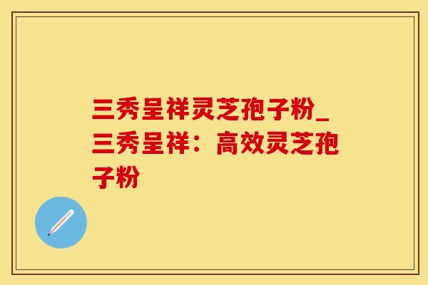 三秀呈祥灵芝孢子粉_三秀呈祥：高效灵芝孢子粉