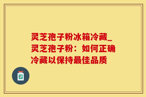 灵芝孢子粉冰箱冷藏_灵芝孢子粉：如何正确冷藏以保持佳品质