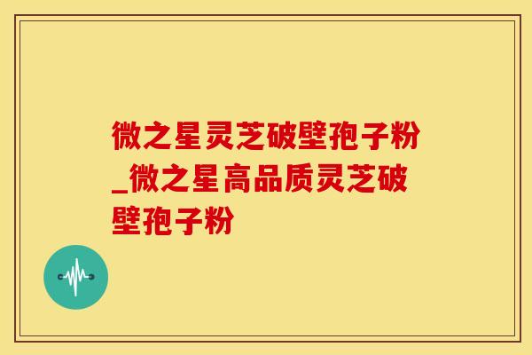 微之星灵芝破壁孢子粉_微之星高品质灵芝破壁孢子粉