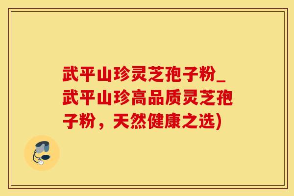 武平山珍灵芝孢子粉_武平山珍高品质灵芝孢子粉，天然健康之选)