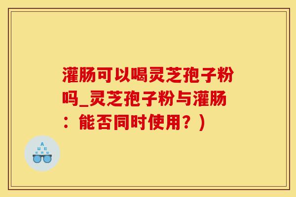 灌肠可以喝灵芝孢子粉吗_灵芝孢子粉与灌肠：能否同时使用？)