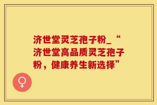 济世堂灵芝孢子粉_“济世堂高品质灵芝孢子粉，健康养生新选择”
