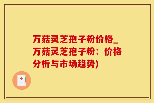 万菇灵芝孢子粉价格_万菇灵芝孢子粉：价格分析与市场趋势)