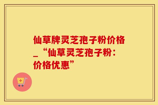 仙草牌灵芝孢子粉价格_“仙草灵芝孢子粉：价格优惠”
