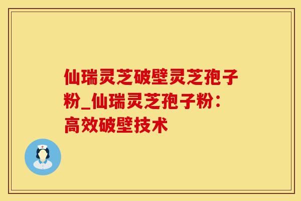 仙瑞灵芝破壁灵芝孢子粉_仙瑞灵芝孢子粉：高效破壁技术