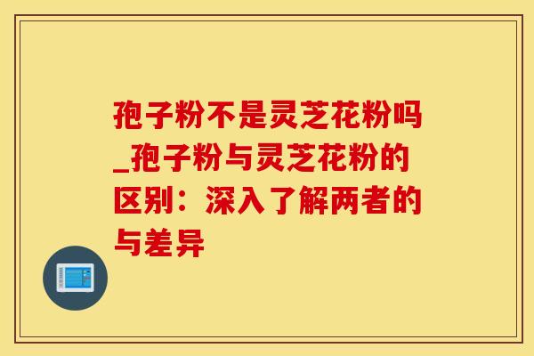 孢子粉不是灵芝花粉吗_孢子粉与灵芝花粉的区别：深入了解两者的与差异