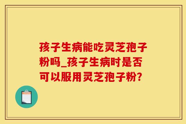 孩子生能吃灵芝孢子粉吗_孩子生时是否可以服用灵芝孢子粉？