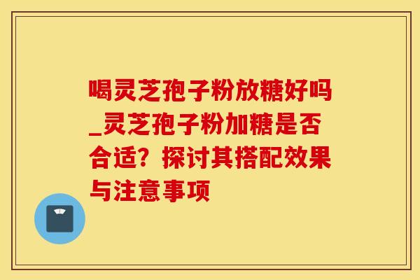 喝灵芝孢子粉放糖好吗_灵芝孢子粉加糖是否合适？探讨其搭配效果与注意事项