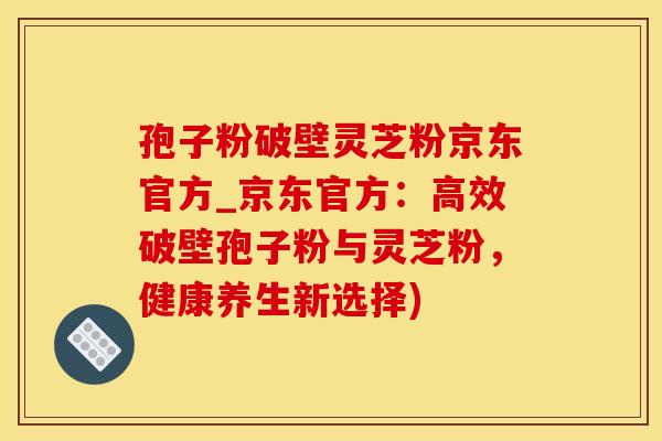 孢子粉破壁灵芝粉京东官方_京东官方：高效破壁孢子粉与灵芝粉，健康养生新选择)