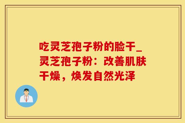 吃灵芝孢子粉的脸干_灵芝孢子粉：改善干燥，焕发自然光泽