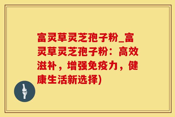 富灵草灵芝孢子粉_富灵草灵芝孢子粉：高效滋补，增强免疫力，健康生活新选择)