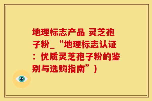 地理标志产品 灵芝孢子粉_“地理标志认证：优质灵芝孢子粉的鉴别与选购指南”)