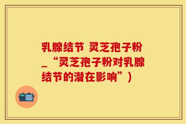 乳腺结节 灵芝孢子粉_“灵芝孢子粉对乳腺结节的潜在影响”)