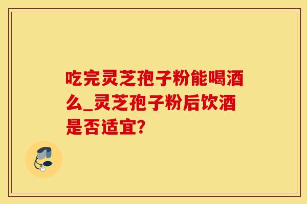 吃完灵芝孢子粉能喝酒么_灵芝孢子粉后饮酒是否适宜？