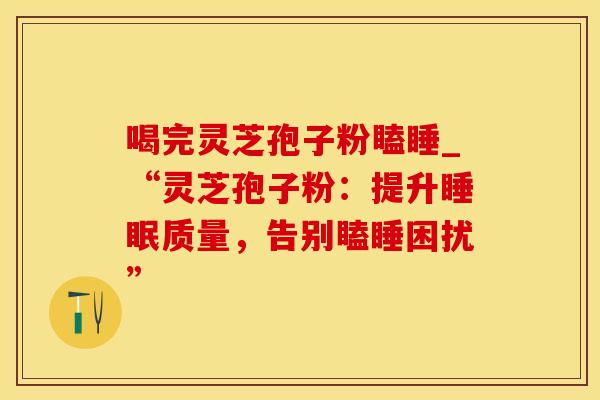 喝完灵芝孢子粉瞌睡_“灵芝孢子粉：提升质量，告别瞌睡困扰”