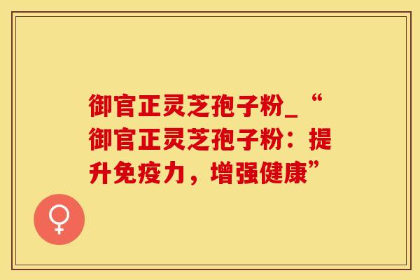 御官正灵芝孢子粉_“御官正灵芝孢子粉：提升免疫力，增强健康”