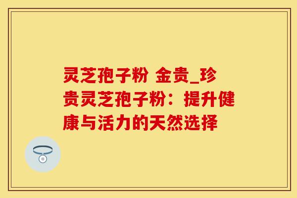 灵芝孢子粉 金贵_珍贵灵芝孢子粉：提升健康与活力的天然选择
