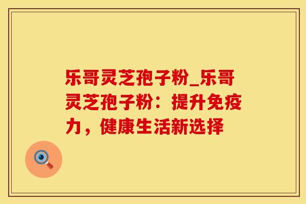 乐哥灵芝孢子粉_乐哥灵芝孢子粉：提升免疫力，健康生活新选择