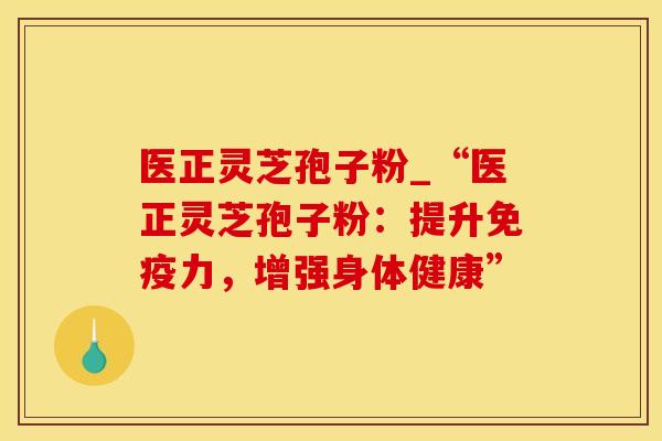 医正灵芝孢子粉_“医正灵芝孢子粉：提升免疫力，增强身体健康”