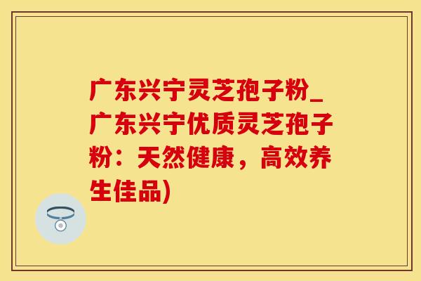 广东兴宁灵芝孢子粉_广东兴宁优质灵芝孢子粉：天然健康，高效养生佳品)